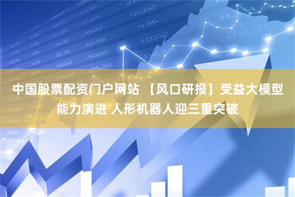 中国股票配资门户网站 【风口研报】受益大模型能力演进 人形机器人迎三重突破