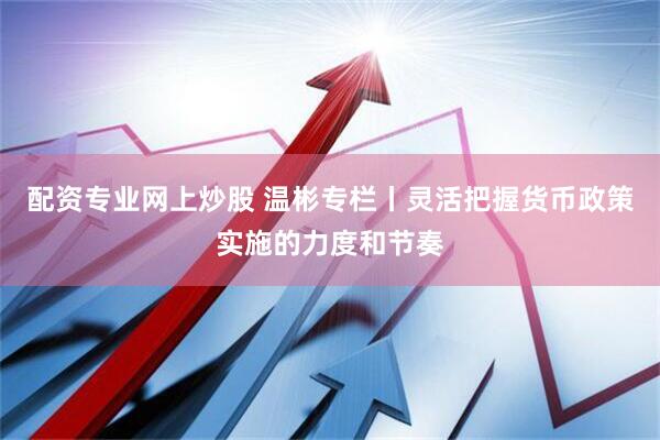 配资专业网上炒股 温彬专栏丨灵活把握货币政策实施的力度和节奏