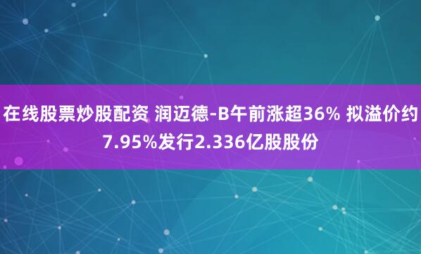 在线股票炒股配资 润迈德-B午前涨超36% 拟溢价约7.95%发行2.336亿股股份