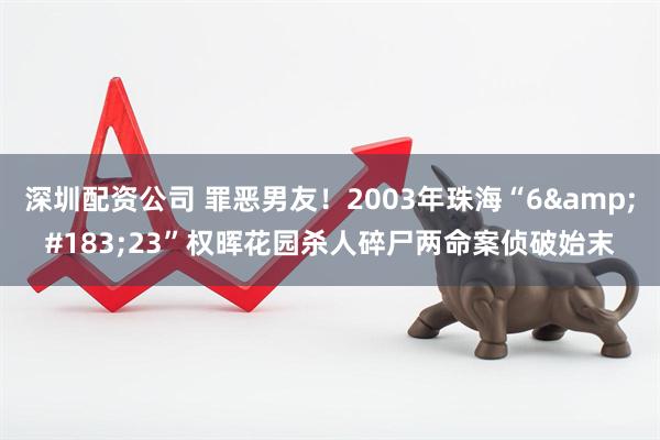 深圳配资公司 罪恶男友！2003年珠海“6&#183;23”权晖花园杀人碎尸两命案侦破始末