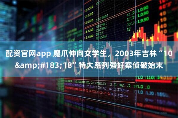 配资官网app 魔爪伸向女学生，2003年吉林“10&#183;18”特大系列强奸案侦破始末