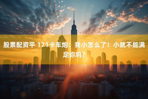 股票配资平 171卡车炮：我小怎么了！小就不能满足你吗？