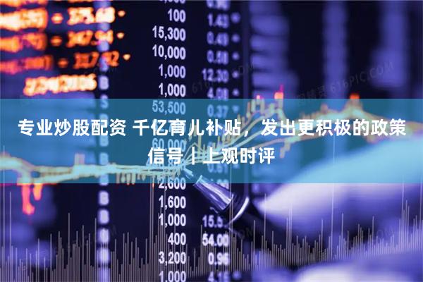 专业炒股配资 千亿育儿补贴，发出更积极的政策信号｜上观时评