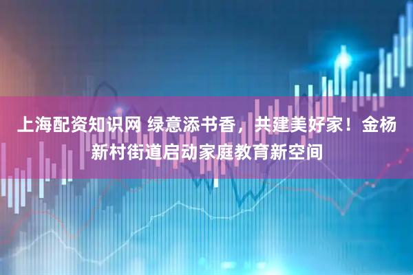 上海配资知识网 绿意添书香，共建美好家！金杨新村街道启动家庭教育新空间