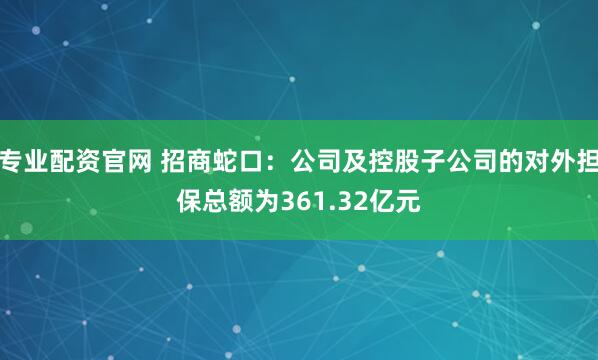 专业配资官网 招商蛇口：公司及控股子公司的对外担保总额为361.32亿元
