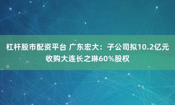 杠杆股市配资平台 广东宏大：子公司拟10.2亿元收购大连长之琳60%股权