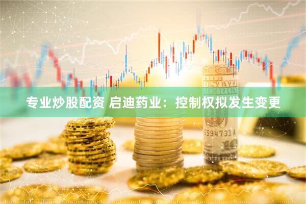 专业炒股配资 启迪药业：控制权拟发生变更