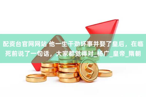 配资台官网网站 他一生干劲坏事并娶了皇后，在临死前说了一句话，大家都觉得对_杨广_皇帝_隋朝