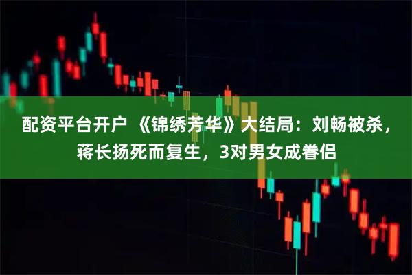 配资平台开户 《锦绣芳华》大结局：刘畅被杀，蒋长扬死而复生，3对男女成眷侣