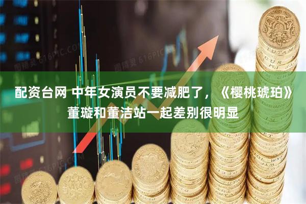 配资台网 中年女演员不要减肥了，《樱桃琥珀》董璇和董洁站一起差别很明显