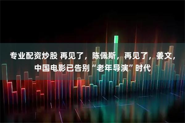 专业配资炒股 再见了，陈佩斯，再见了，姜文，中国电影已告别“老年导演”时代