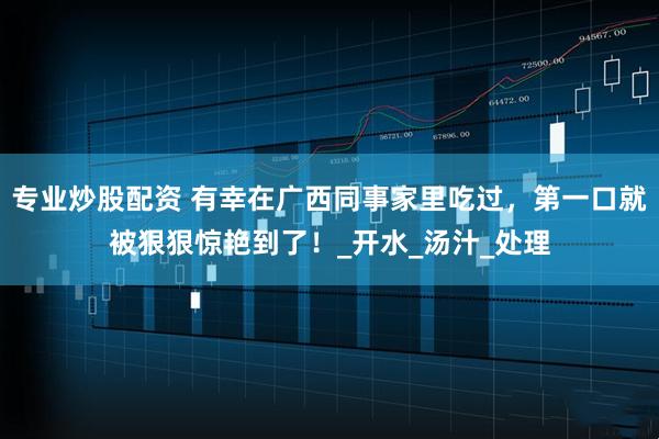 专业炒股配资 有幸在广西同事家里吃过，第一口就被狠狠惊艳到了！_开水_汤汁_处理