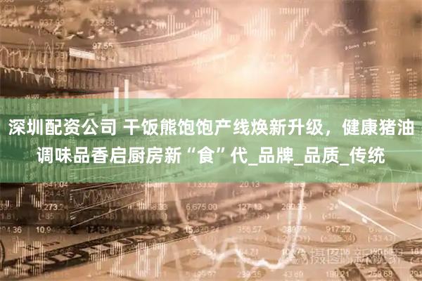 深圳配资公司 干饭熊饱饱产线焕新升级，健康猪油调味品香启厨房新“食”代_品牌_品质_传统