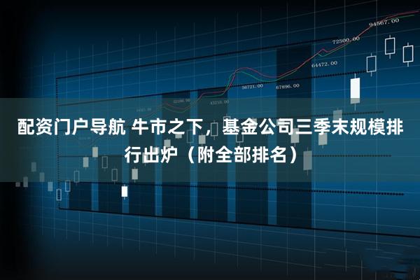 配资门户导航 牛市之下，基金公司三季末规模排行出炉（附全部排名）