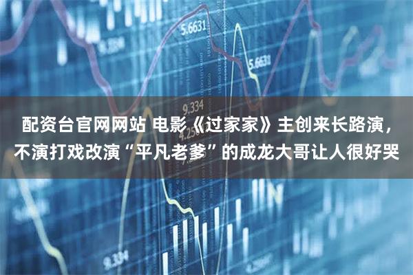 配资台官网网站 电影《过家家》主创来长路演，不演打戏改演“平凡老爹”的成龙大哥让人很好哭